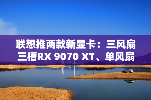 联想推两款新显卡：三风扇三槽RX 9070 XT、单风扇RTX 5060