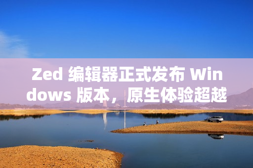 Zed 编辑器正式发布 Windows 版本,原生体验超越微软 Zed 编辑器正式发布 Windows 版本,原生体验超越微软