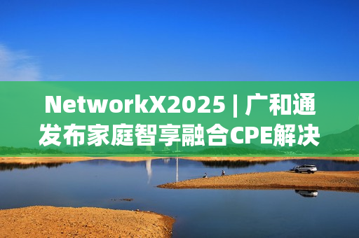 NetworkX2025 | 广和通发布家庭智享融合CPE解决方案 NetworkX2025 | 广和通发布家庭智享融合CPE解决方案