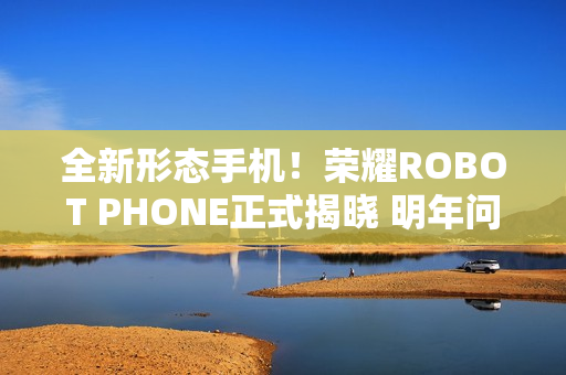 全新形态手机！荣耀ROBOT PHONE正式揭晓 明年问世