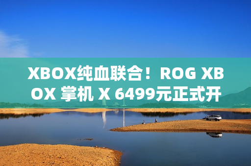 XBOX纯血联合！ROG XBOX 掌机 X 6499元正式开售
