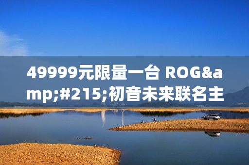 49999元限量一台 ROG×初音未来联名主机今晚京东拍卖：1元起拍
