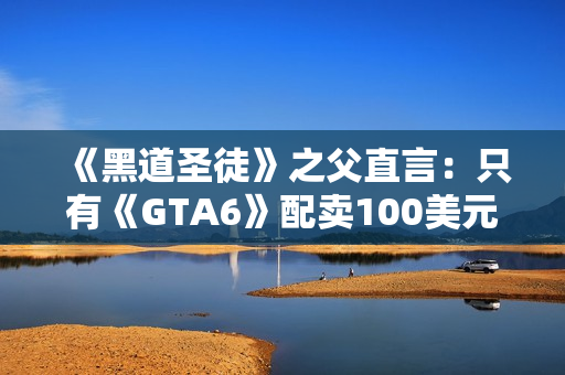 《黑道圣徒》之父直言：只有《GTA6》配卖100美元