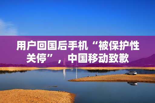 用户回国后手机“被保护性关停”,中国移动致歉 用户回国后手机“被保护性关停”,中国移动致歉