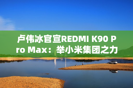卢伟冰官宣REDMI K90 Pro Max：举小米集团之力打造