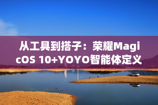 从工具到搭子：荣耀MagicOS 10+YOYO智能体定义自进化AI原生手机