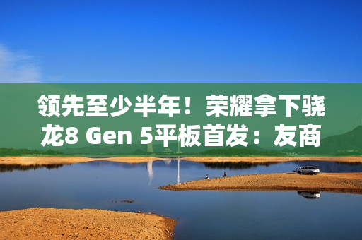 领先至少半年!荣耀拿下骁龙8 Gen 5平板首发:友商真不一定能做出来 领先至少半年!荣耀拿下骁龙8 Gen 5平板首发:友商真不一定能做出来
