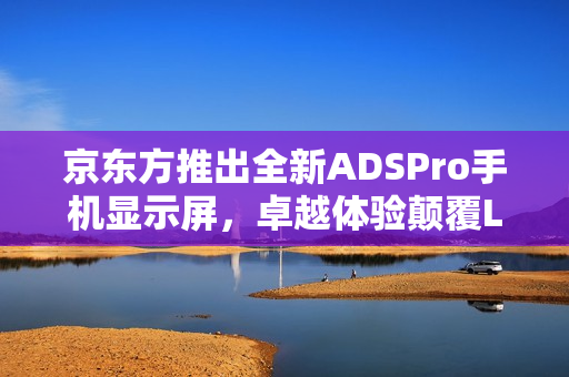 京东方推出全新ADSPro手机显示屏，卓越体验颠覆LCD显示刻板印象！