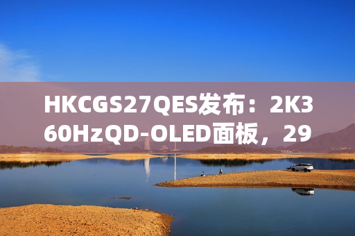 HKCGS27QES发布：2K360HzQD-OLED面板，2999元定义高刷OLED电竞新标杆