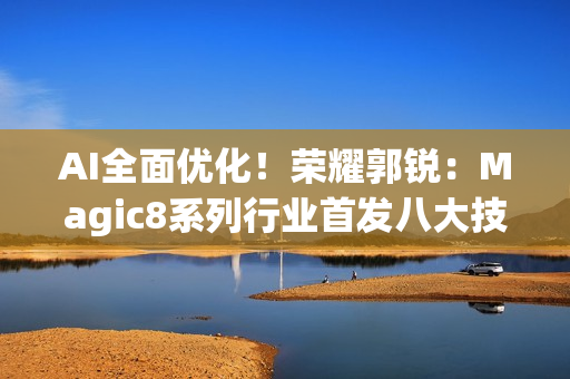 AI全面优化！荣耀郭锐：Magic8系列行业首发八大技术