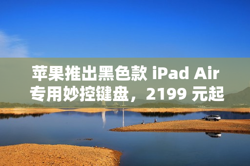 苹果推出黑色款 iPad Air 专用妙控键盘，2199 元起