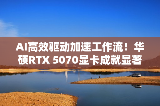 AI高效驱动加速工作流！华硕RTX 5070显卡成就显著动力
