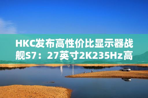 HKC发布高性价比显示器战舰S7：27英寸2K235Hz高刷，仅售899元引爆市场