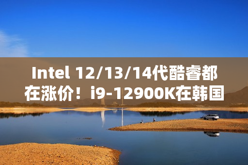 Intel 12/13/14代酷睿都在涨价！i9-12900K在韩国疯涨30%