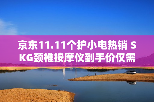 京东11.11个护小电热销 SKG颈椎按摩仪到手价仅需642.12元