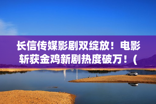 长信传媒影剧双绽放！电影斩获金鸡新剧热度破万！(长信传媒有限公司)