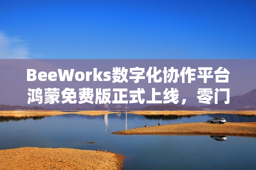 BeeWorks数字化协作平台鸿蒙免费版正式上线，零门槛加速政企办公应用鸿蒙化