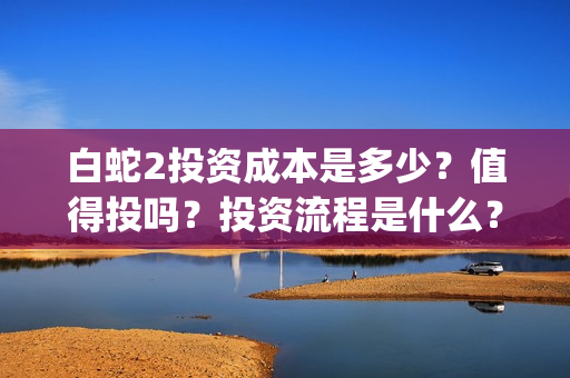 白蛇2投资成本是多少？值得投吗？投资流程是什么？(白蛇2亏损)