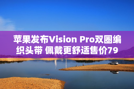 苹果发布Vision Pro双圈编织头带 佩戴更舒适售价799元 苹果发布Vision Pro双圈编织头带 佩戴更舒适售价799元