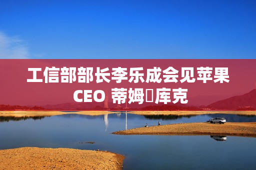 工信部部长李乐成会见苹果 CEO 蒂姆・库克