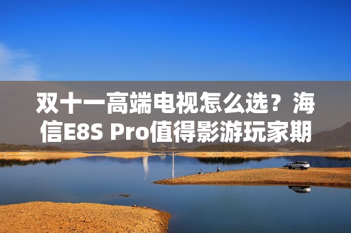 双十一高端电视怎么选？海信E8S Pro值得影游玩家期待