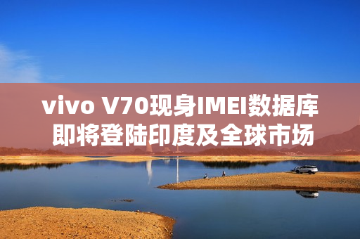vivo V70现身IMEI数据库 即将登陆印度及全球市场 vivo V70现身IMEI数据库 即将登陆印度及全球市场