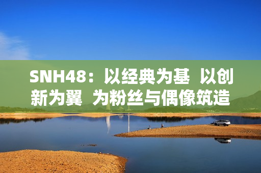 SNH48:以经典为基 以创新为翼 为粉丝与偶像筑造多元舞台 SNH48:以经典为基 以创新为翼 为粉丝与偶像筑造多元舞台