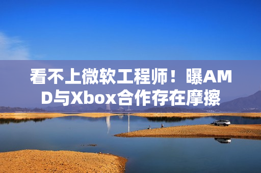 看不上微软工程师！曝AMD与Xbox合作存在摩擦