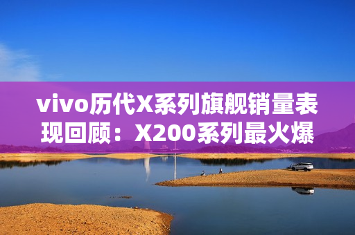 vivo历代X系列旗舰销量表现回顾：X200系列最火爆