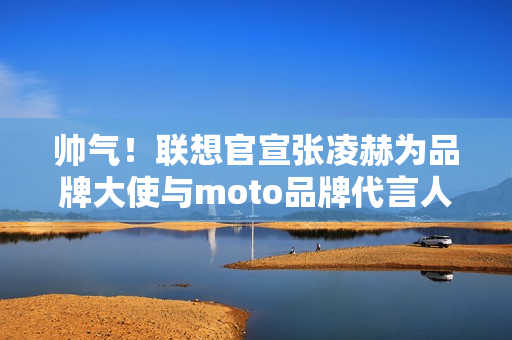 帅气!联想官宣张凌赫为品牌大使与moto品牌代言人 帅气!联想官宣张凌赫为品牌大使与moto品牌代言人