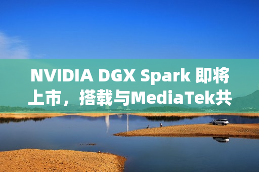 NVIDIA DGX Spark 即将上市，搭载与MediaTek共同设计的 GB10 超级芯片