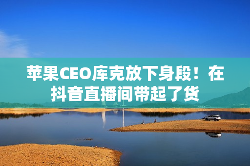 苹果CEO库克放下身段！在抖音直播间带起了货