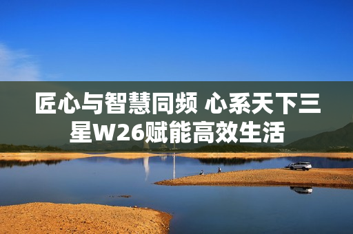 匠心与智慧同频 心系天下三星W26赋能高效生活 匠心与智慧同频 心系天下三星W26赋能高效生活