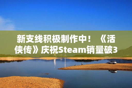 新支线积极制作中！ 《活侠传》庆祝Steam销量破30万