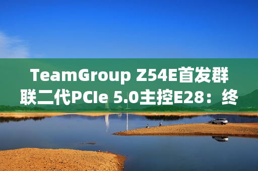 TeamGroup Z54E首发群联二代PCIe 5.0主控E28：终于跑出满血14.9GBs