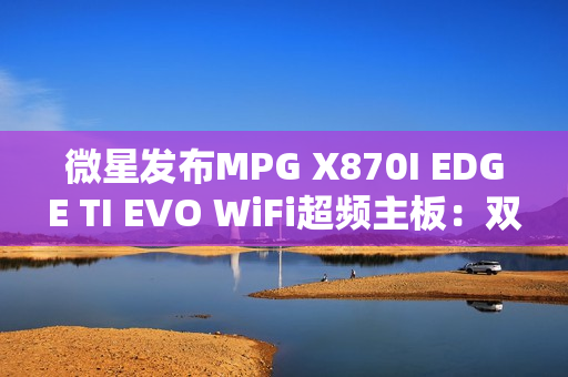 微星发布MPG X870I EDGE TI EVO WiFi超频主板：双内存插槽、支持10000MT/s！