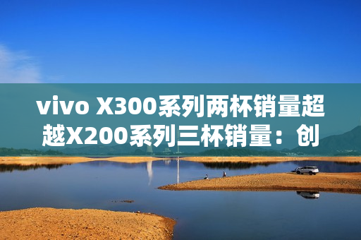 vivo X300系列两杯销量超越X200系列三杯销量：创历史新高