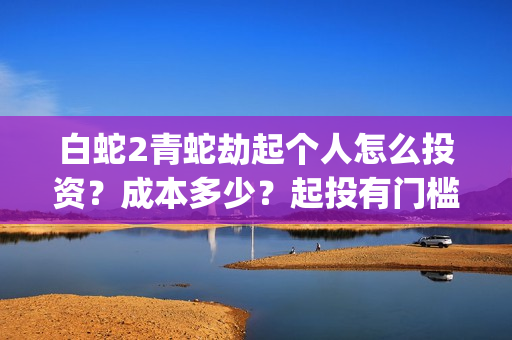 白蛇2青蛇劫起个人怎么投资？成本多少？起投有门槛吗(白蛇2青蛇劫起司马官人是谁)
