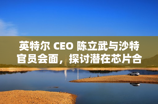 英特尔 CEO 陈立武与沙特官员会面，探讨潜在芯片合作