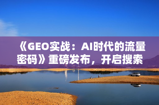 《GEO实战：AI时代的流量密码》重磅发布，开启搜索营销新时代