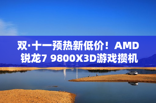 双·十一预热新低价！AMD 锐龙7 9800X3D游戏攒机首选