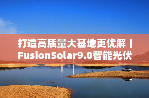 打造高质量大基地更优解丨FusionSolar9.0智能光伏设计研讨会成功举办 打造高质量大基地更优解丨FusionSolar9.0智能光伏设计研讨会成功举办