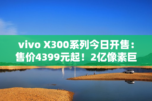 vivo X300系列今日开售：售价4399元起！2亿像素巨出片！