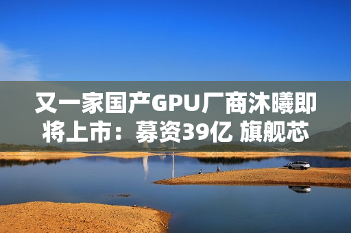 又一家国产GPU厂商沐曦即将上市:募资39亿 旗舰芯片性能接近H100 又一家国产GPU厂商沐曦即将上市:募资39亿 旗舰芯片性能接近H100