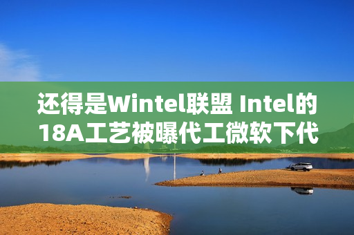 还得是Wintel联盟 Intel的18A工艺被曝代工微软下代AI芯片Maia2