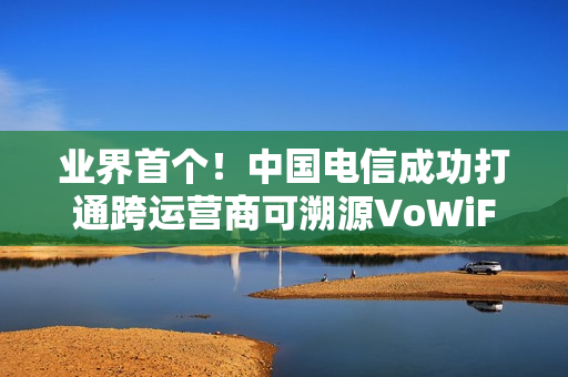 业界首个！中国电信成功打通跨运营商可溯源VoWiFi首呼：不怕信号差