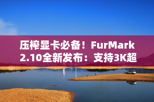 压榨显卡必备！FurMark 2.10全新发布：支持3K超宽屏、RTX 5090D v2