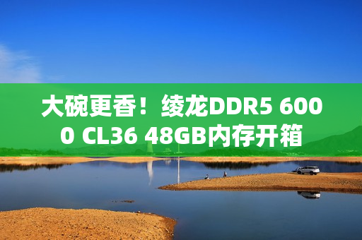大碗更香！绫龙DDR5 6000 CL36 48GB内存开箱