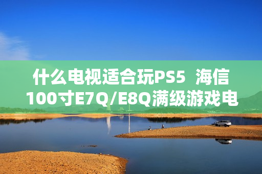 什么电视适合玩PS5  海信100寸E7Q/E8Q满级游戏电视首选