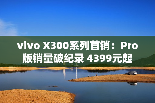 vivo X300系列首销：Pro版销量破纪录 4399元起